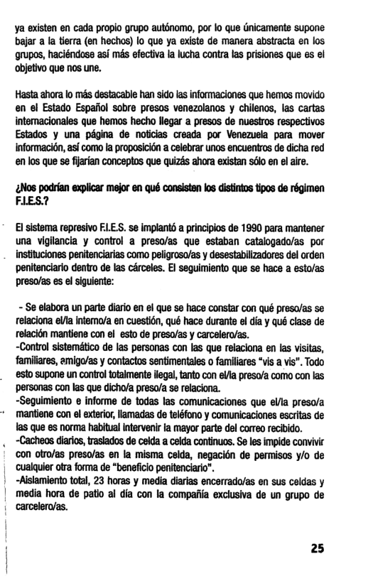 ya existen en cada propio grupo auténomo, por lo que Gnicaments supone bajar a la tierra (en hechos) lo que ya existe de manera abstracta en los. grupos, haciéndose asi més efectiva la lucha contra las prisiones que es el objetivo que nos une.  Hasta ahora lo més destacable han sido las informaciones que hemos movido en el Estado Espafiol sobre presos venezolanos y chilenos, las cartas internacionales que hemos hecho llegar a presos de nuestros respectivos Estados y una pdgina de noticias creada por Venezuela para mover informacidn, asf como la proposicion a celebrar unos encuentros de dicha red en los que se fijarian conceptos que quizas ahora existan sdlo en el aire.  g&wmwmumummmm  El sistema represivo FLE.S. se implant5 a principios de 1990 para mantener una viglancia y control a preso/as que estaban catalogado/as por Instituciones penitenciarias como peligrosa/as y desestabilizadores del orden penitenciario dentro de las cérceles. EI seguimiento que se hace a esto/as preso/as es el siguiente:  - Se elabora un parte diario en el que s hace Constar con qué preso/as se relaciona el intemo/a en cuestién, qué hace durant el dia y qué class de relacién mantiene con el esto de preso/as y carcelero/as. ~Control sistemtico de las personas con las que relaciona en las visias, famillres, amigo/as y contactos sentimentales o familiares “vis a vis”. Todo esto supone un control totalments flegal, tanto con ela presava como con las personas con las que dicho/a presa/a se relacioria. ~Seguimiento ¢ informe de todas las comunicaciones que ella preso/a mantiene con el exterior, lamadas de teléfono y comunicaciones escritas de 1as que es norma habitual Intervenir Ia mayor parte del cormeo recibido.  . -Cacheos diarios, rasiados de celda a celda continucs. S@ les impide convivic  on oiro/as preso/as en la misma celda, negacion de permisas /o de  cualquier otra forma de “benefcio penitenciario®.  | -Alsiamiento total, 23 horas y media diarias encerrado/as en sus celdas y  media hora de patio al dia con la compaiiia exclusiva de un grupo de  carcelera/as.  25 